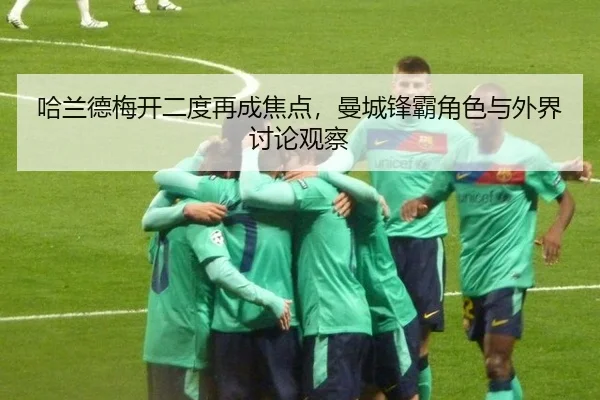 哈兰德梅开二度再成焦点，曼城锋霸角色与外界讨论观察